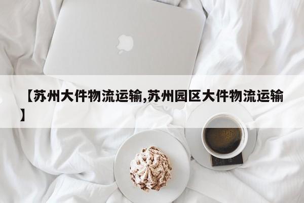 【苏州大件物流运输,苏州园区大件物流运输】