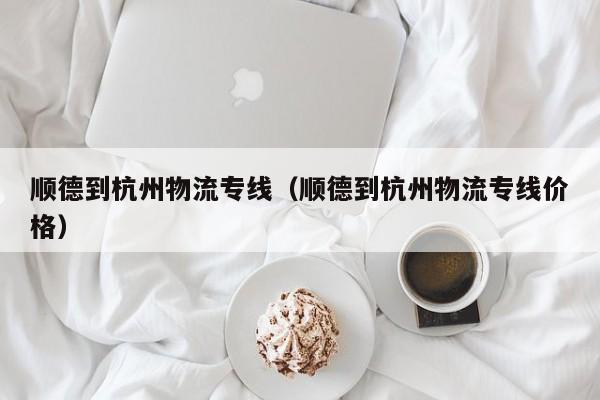 顺德到杭州物流专线（顺德到杭州物流专线价格）