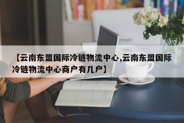 【云南东盟国际冷链物流中心,云南东盟国际冷链物流中心商户有几户】