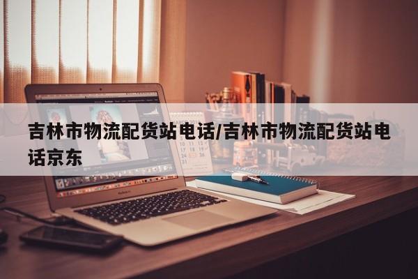 吉林市物流配货站电话/吉林市物流配货站电话京东
