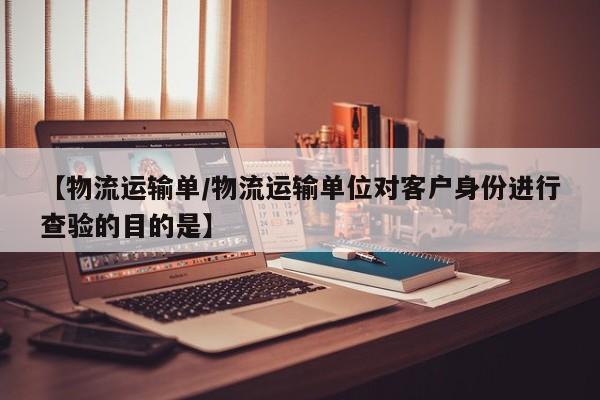 【物流运输单/物流运输单位对客户身份进行查验的目的是】