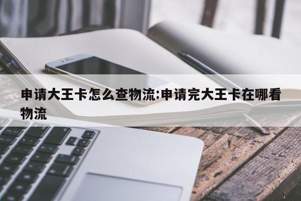 申请大王卡怎么查物流:申请完大王卡在哪看物流