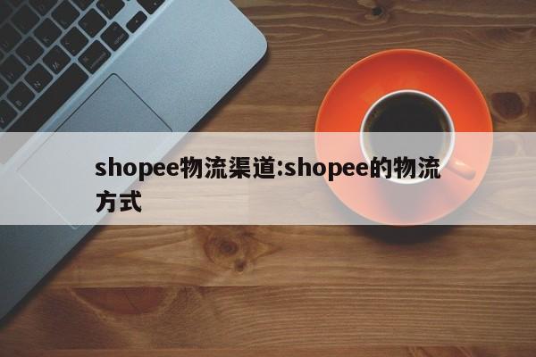 shopee物流渠道:shopee的物流方式