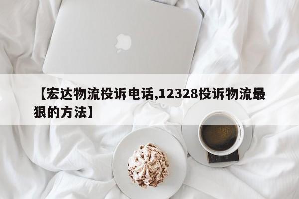 【宏达物流投诉电话,12328投诉物流最狠的方法】