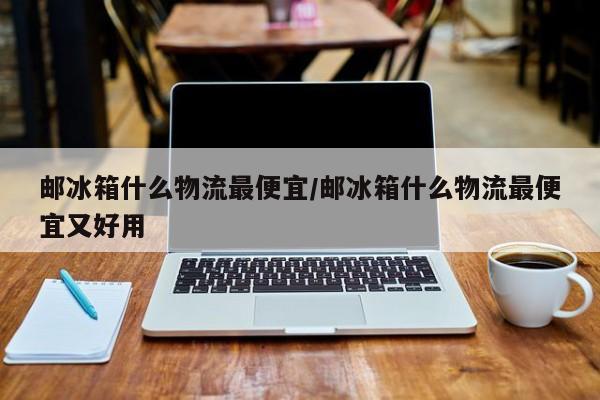 邮冰箱什么物流最便宜/邮冰箱什么物流最便宜又好用