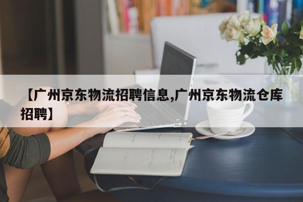 【广州京东物流招聘信息,广州京东物流仓库招聘】