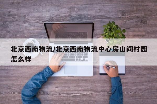 北京西南物流/北京西南物流中心房山阎村园怎么样