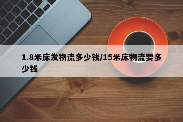 1.8米床发物流多少钱/15米床物流要多少钱