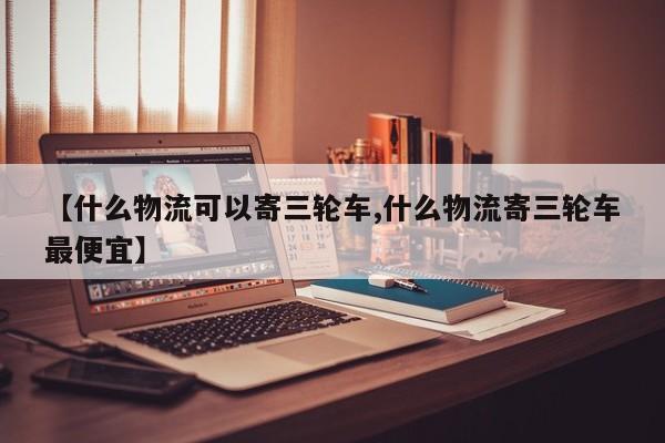 【什么物流可以寄三轮车,什么物流寄三轮车最便宜】