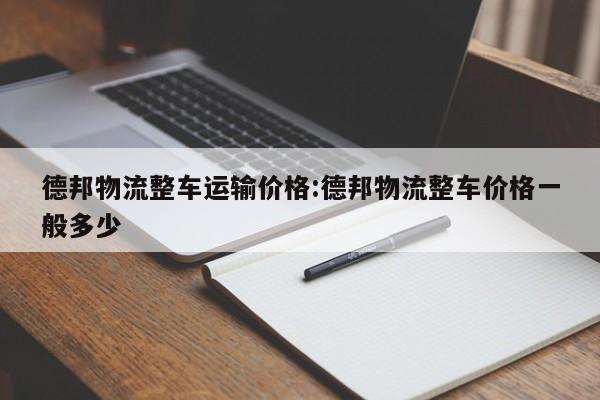德邦物流整车运输价格:德邦物流整车价格一般多少