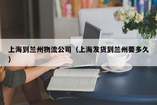 上海到兰州物流公司(上海发货到兰州要多久)