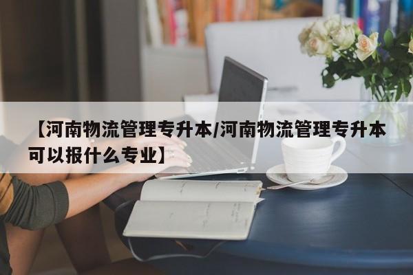 【河南物流管理专升本/河南物流管理专升本可以报什么专业】