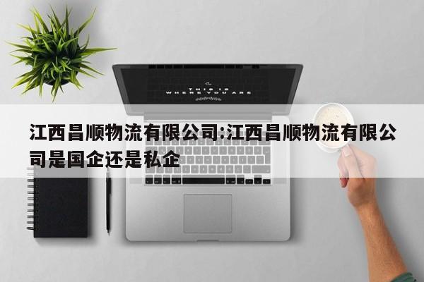 江西昌顺物流有限公司:江西昌顺物流有限公司是国企还是私企