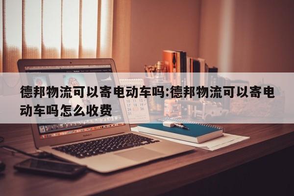 德邦物流可以寄电动车吗:德邦物流可以寄电动车吗怎么收费