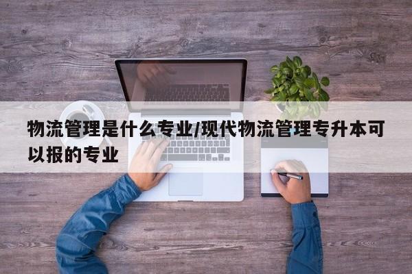 物流管理是什么专业/现代物流管理专升本可以报的专业