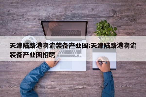 天津陆路港物流装备产业园:天津陆路港物流装备产业园招聘