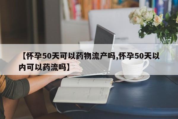 【怀孕50天可以药物流产吗,怀孕50天以内可以药流吗】