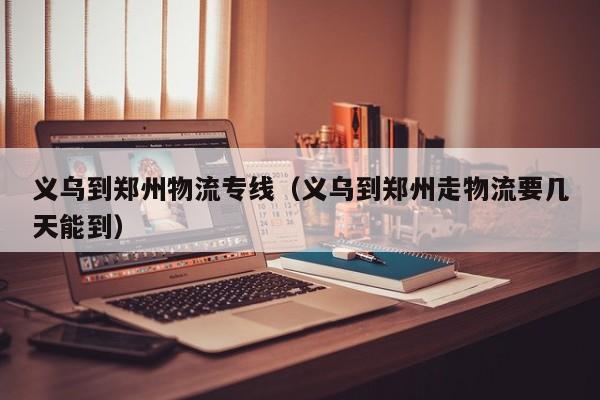 义乌到郑州物流专线(义乌到郑州走物流要几天能到)