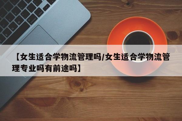 【女生适合学物流管理吗/女生适合学物流管理专业吗有前途吗】
