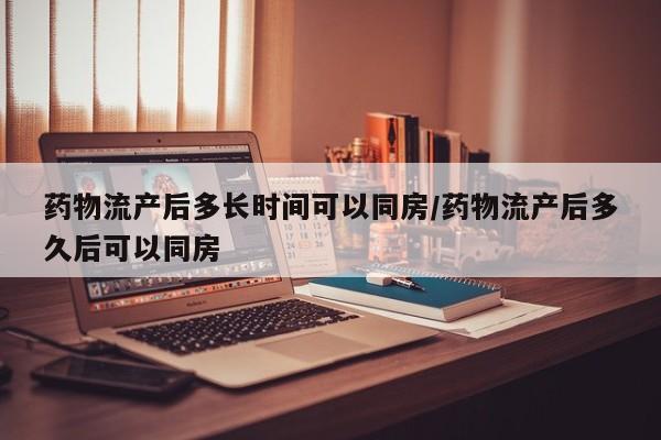 药物流产后多长时间可以同房/药物流产后多久后可以同房