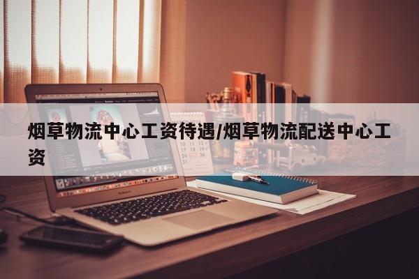 烟草物流中心工资待遇/烟草物流配送中心工资