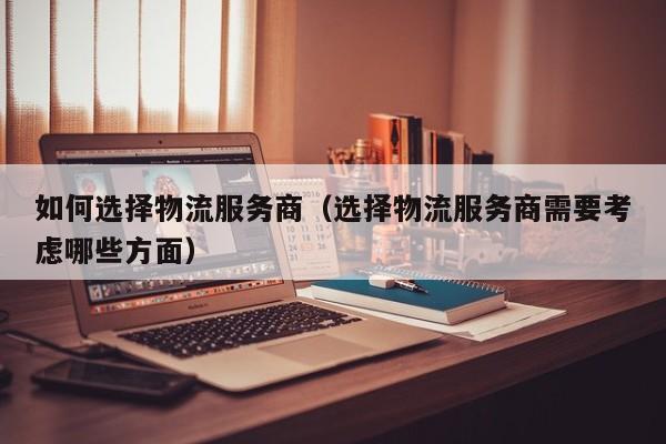 如何选择物流服务商(选择物流服务商需要考虑哪些方面)