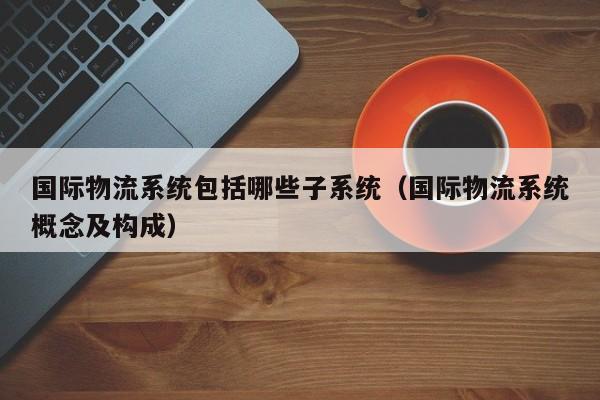 国际物流系统包括哪些子系统(国际物流系统概念及构成)