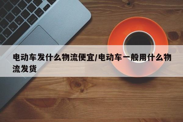 电动车发什么物流便宜/电动车一般用什么物流发货