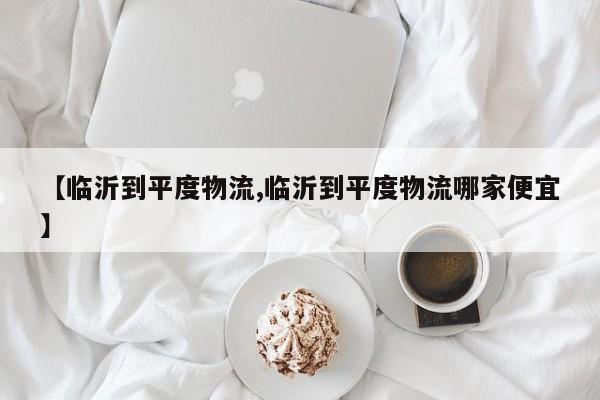 【临沂到平度物流,临沂到平度物流哪家便宜】