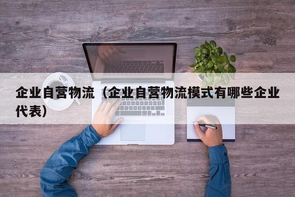 企业自营物流(企业自营物流模式有哪些企业代表)