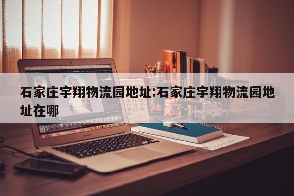 石家庄宇翔物流园地址:石家庄宇翔物流园地址在哪