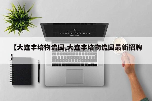 【大连宇培物流园,大连宇培物流园最新招聘】