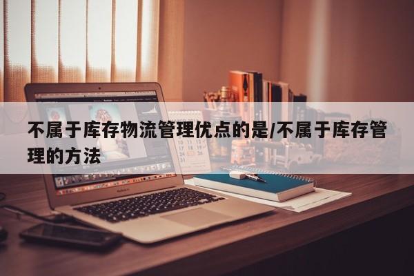不属于库存物流管理优点的是/不属于库存管理的方法