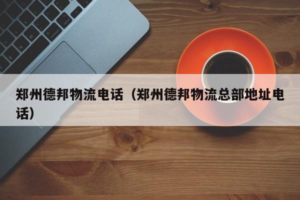 郑州德邦物流电话(郑州德邦物流总部地址电话)