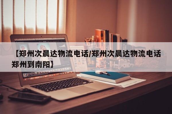 【郑州次晨达物流电话/郑州次晨达物流电话郑州到南阳】