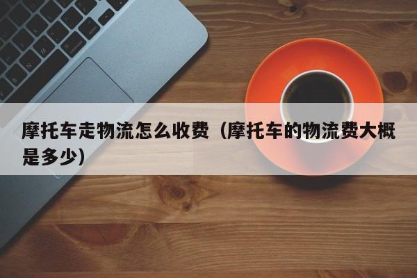 摩托车走物流怎么收费(摩托车的物流费大概是多少)