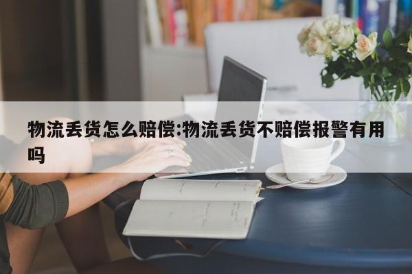 物流丢货怎么赔偿:物流丢货不赔偿报警有用吗