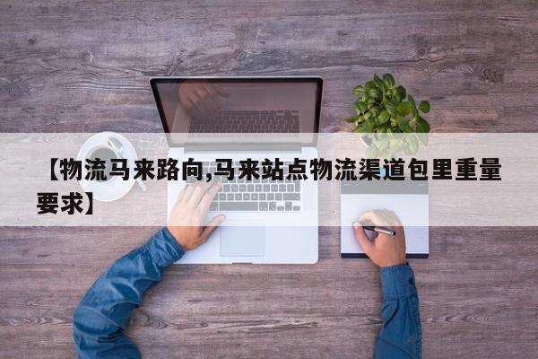 【物流马来路向,马来站点物流渠道包里重量要求】