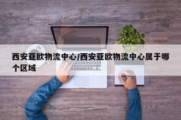 西安亚欧物流中心/西安亚欧物流中心属于哪个区域