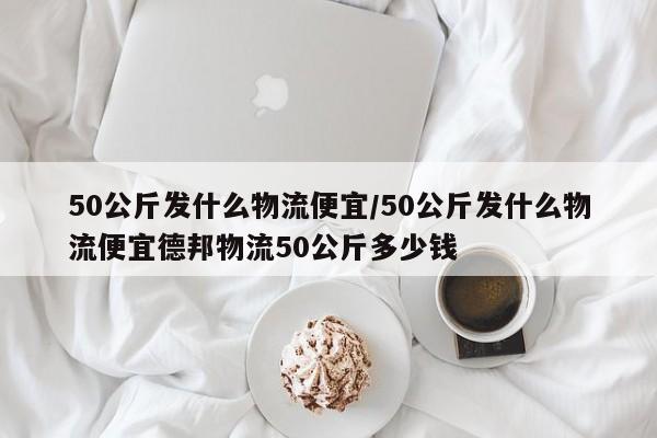 50公斤发什么物流便宜/50公斤发什么物流便宜德邦物流50公斤多少钱