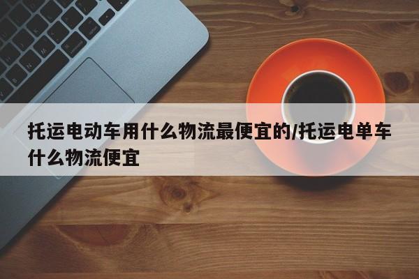 托运电动车用什么物流最便宜的/托运电单车什么物流便宜