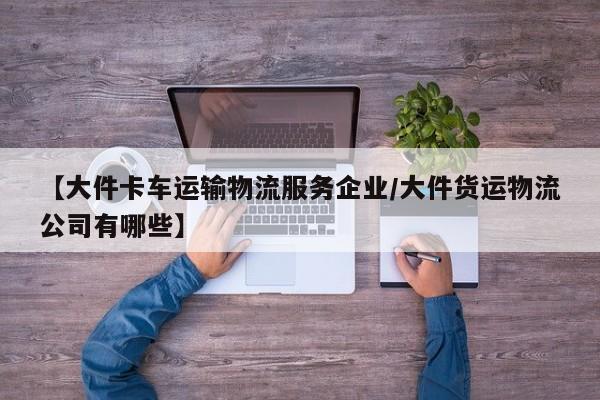 【大件卡车运输物流服务企业/大件货运物流公司有哪些】