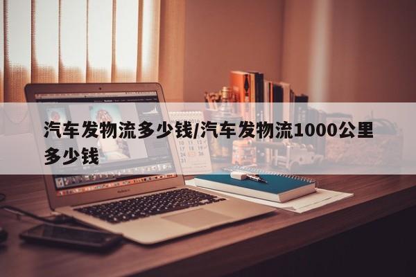 汽车发物流多少钱/汽车发物流1000公里多少钱