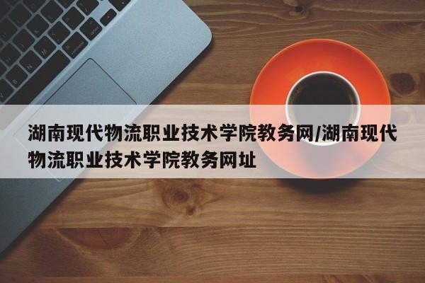 湖南现代物流职业技术学院教务网/湖南现代物流职业技术学院教务网址