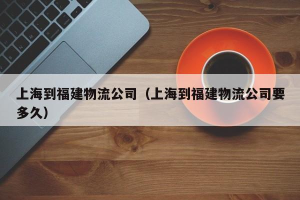 上海到福建物流公司(上海到福建物流公司要多久)