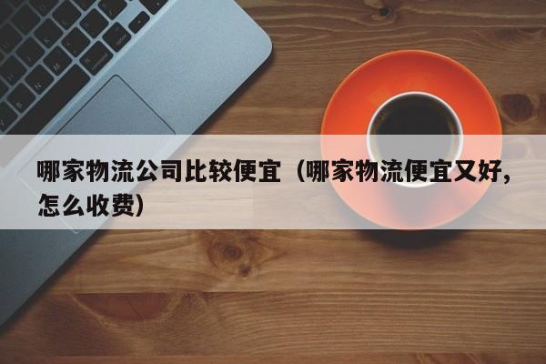 哪家物流公司比较便宜(哪家物流便宜又好,怎么收费)