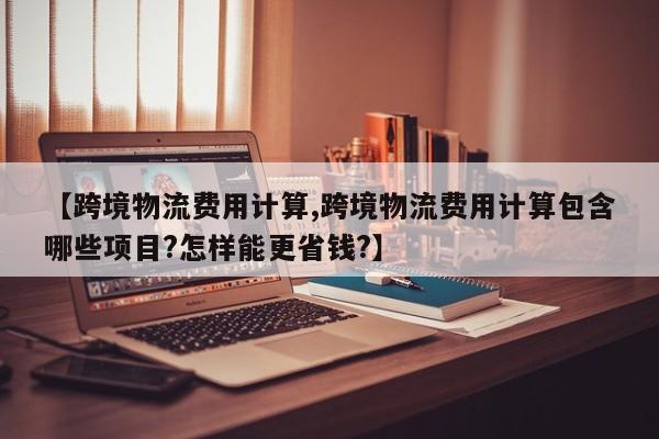 【跨境物流费用计算,跨境物流费用计算包含哪些项目?怎样能更省钱?】