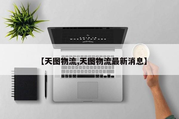 【天图物流,天图物流最新消息】