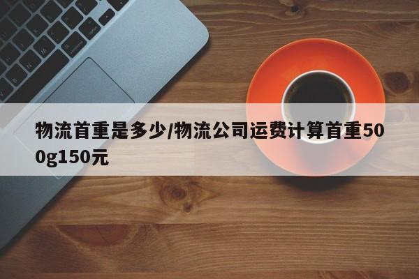 物流首重是多少/物流公司运费计算首重500g150元