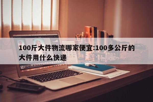 100斤大件物流哪家便宜:100多公斤的大件用什么快递